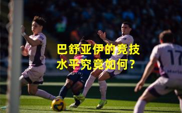 巴舒亚伊的竞技水平究竟如何？