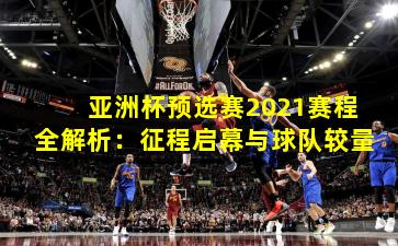 亚洲杯预选赛2021赛程全解析：征程启幕与球队较量