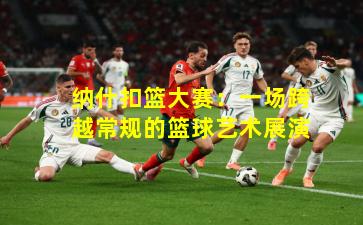 纳什扣篮大赛:一场跨越常规的篮球艺术展演