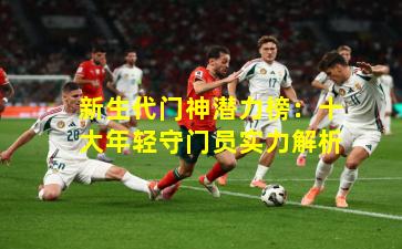 新生代门神潜力榜：十大年轻守门员实力解析