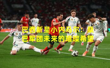 巴西新星小内马尔:桑巴军团未来的璀璨希望