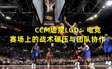  CCM虐泉LGD：电竞赛场上的战术碾压与团队协作