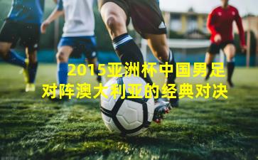2015亚洲杯中国男足对阵澳大利亚的经典对决