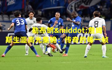 勒布朗·詹姆斯生涯高光集锦：传奇的每一帧