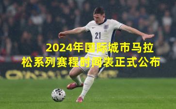 2024年国际城市马拉松系列赛程时间表正式公布