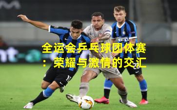 全运会乒乓球团体赛:荣耀与激情的交汇