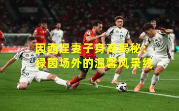 因西涅妻子身高揭秘：绿茵场外的温馨风景线