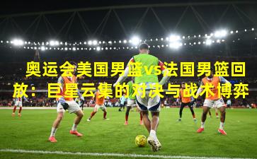奥运会美国男篮vs法国男篮回放：巨星云集的对决与战术博弈