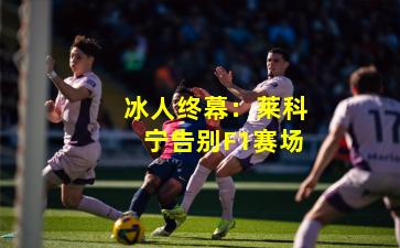 冰人终幕:莱科宁告别F1赛场