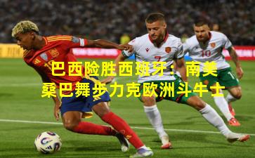 巴西险胜西班牙：南美桑巴舞步力克欧洲斗牛士