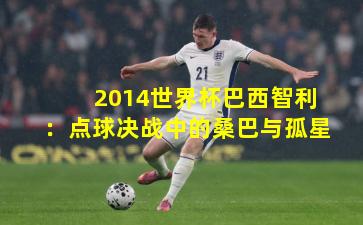 2014世界杯巴西智利：点球决战中的桑巴与孤星