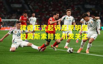 律师正式起诉足球明星拉莫斯索赔案引发关注